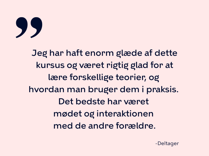 Jeg har haft enorm glæde af dette kursus og været rigtig glad for at lære forskellige teorier, og  hvordan man bruger dem i praksis.  Det bedste har været  mødet og interaktionen  med de andre forældre.