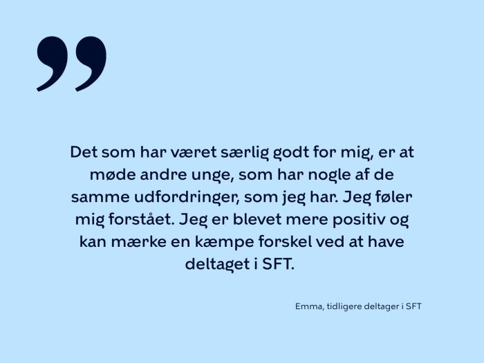 Det som har været særlig godt for mig, er at møde andre unge, som har nogle af de samme udfordringer, som jeg har. Jeg føler mig forstået. Jeg er blevet mere positiv og kan mærke en kæmpe forskel ved at have deltaget i SFT. 