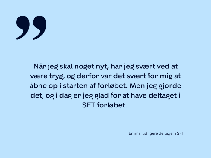 Når jeg skal noget nyt, har jeg svært ved at være tryg, og derfor var det svært for mig at åbne op i starten af forløbet. Men jeg gjorde det, og i dag er jeg glad for at have deltaget i SFT forløbet. 