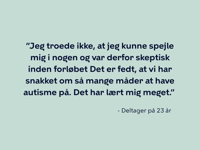 Deltager på 23 år siger: ”Jeg troede ikke, at jeg kunne spejle mig i nogen og var derfor skeptisk inden forløbet Det er fedt, at vi har snakket om så mange måder at have autisme på. Det har lært mig meget.” 