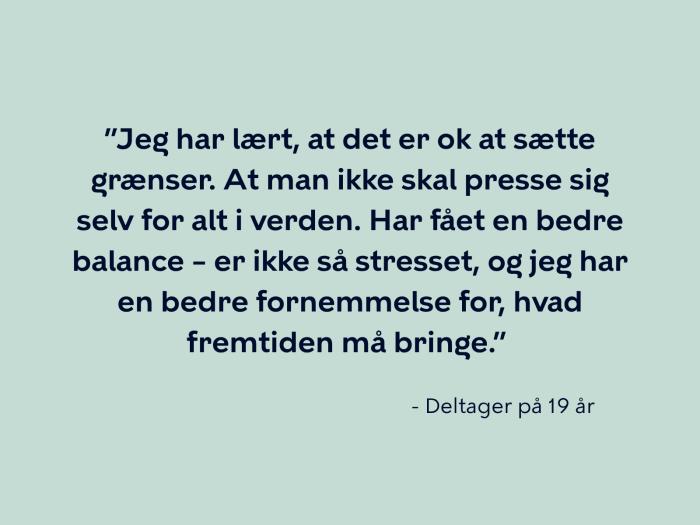 Deltager på 19 år siger: Jeg har lært, at det er ok at sætte grænser. At man ikke skal presse sig selv for alt i verden. Har fået en bedre balance – er ikke så stresset, og jeg har en bedre fornemmelse for, hvad fremtiden må bringe.